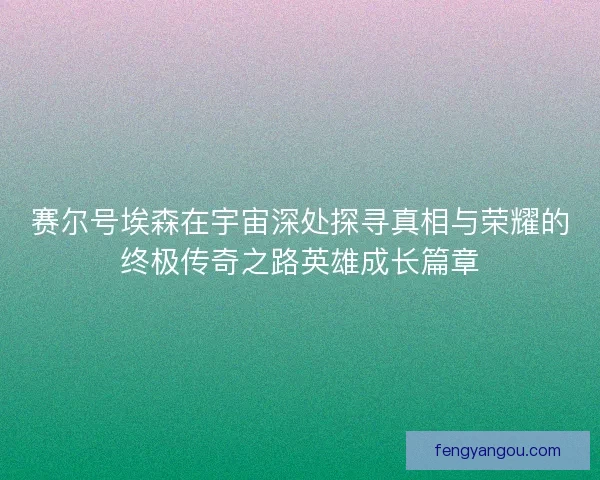 赛尔号埃森在宇宙深处探寻真相与荣耀的终极传奇之路英雄成长篇章