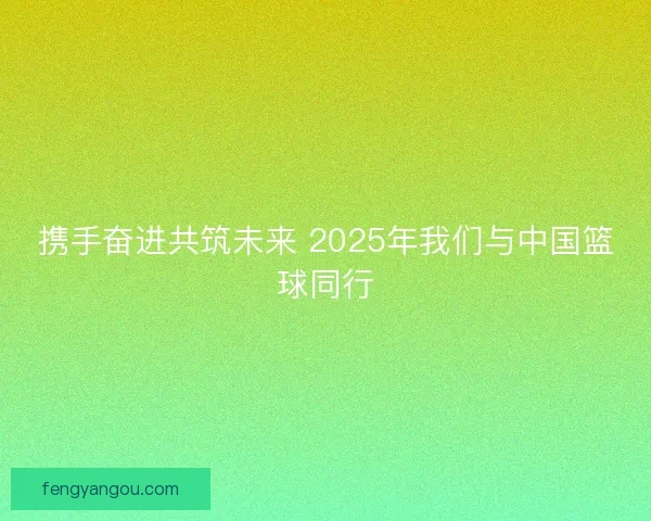 携手奋进共筑未来 2025年我们与中国篮球同行