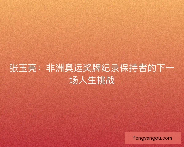 张玉亮：非洲奥运奖牌纪录保持者的下一场人生挑战