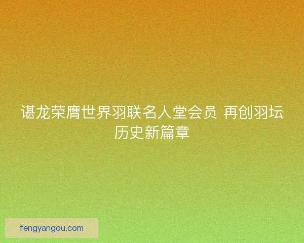 谌龙荣膺世界羽联名人堂会员 再创羽坛历史新篇章